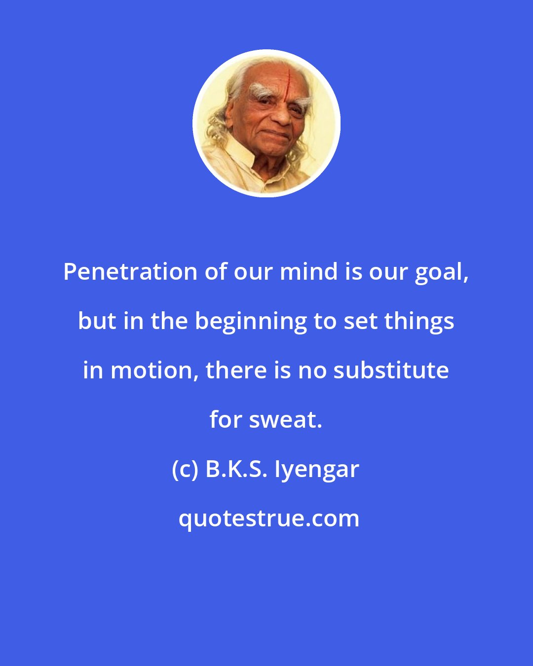 B.K.S. Iyengar: Penetration of our mind is our goal, but in the beginning to set things in motion, there is no substitute for sweat.