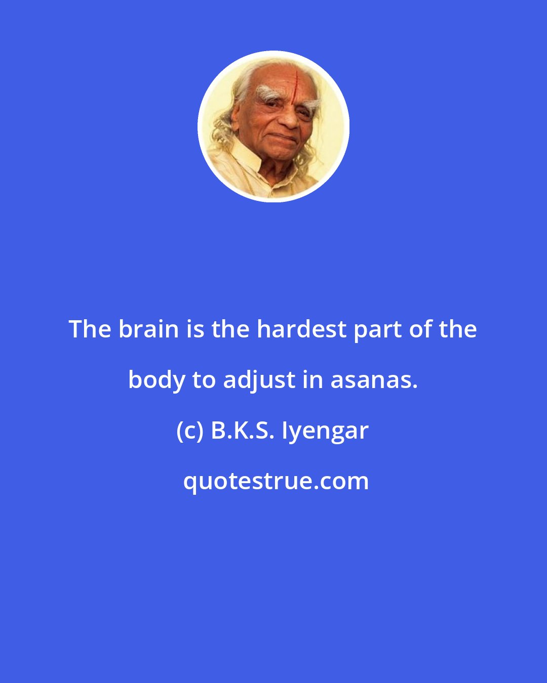 B.K.S. Iyengar: The brain is the hardest part of the body to adjust in asanas.