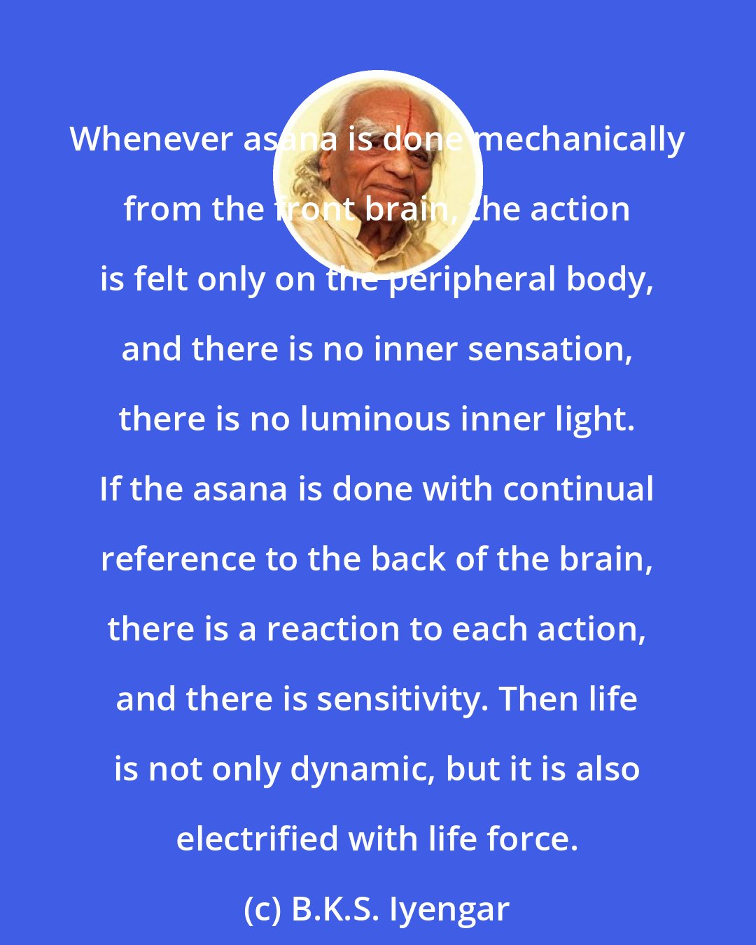 B.K.S. Iyengar: Whenever asana is done mechanically from the front brain, the action is felt only on the peripheral body, and there is no inner sensation, there is no luminous inner light. If the asana is done with continual reference to the back of the brain, there is a reaction to each action, and there is sensitivity. Then life is not only dynamic, but it is also electrified with life force.