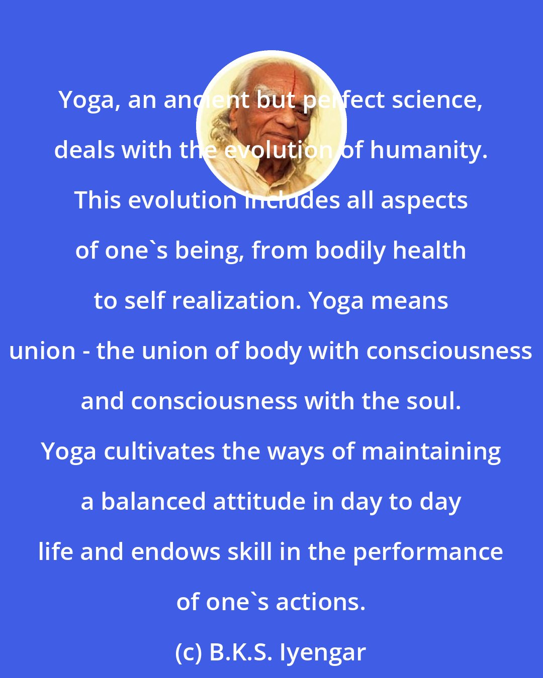 B.K.S. Iyengar: Yoga, an ancient but perfect science, deals with the evolution of humanity. This evolution includes all aspects of one's being, from bodily health to self realization. Yoga means union - the union of body with consciousness and consciousness with the soul. Yoga cultivates the ways of maintaining a balanced attitude in day to day life and endows skill in the performance of one's actions.