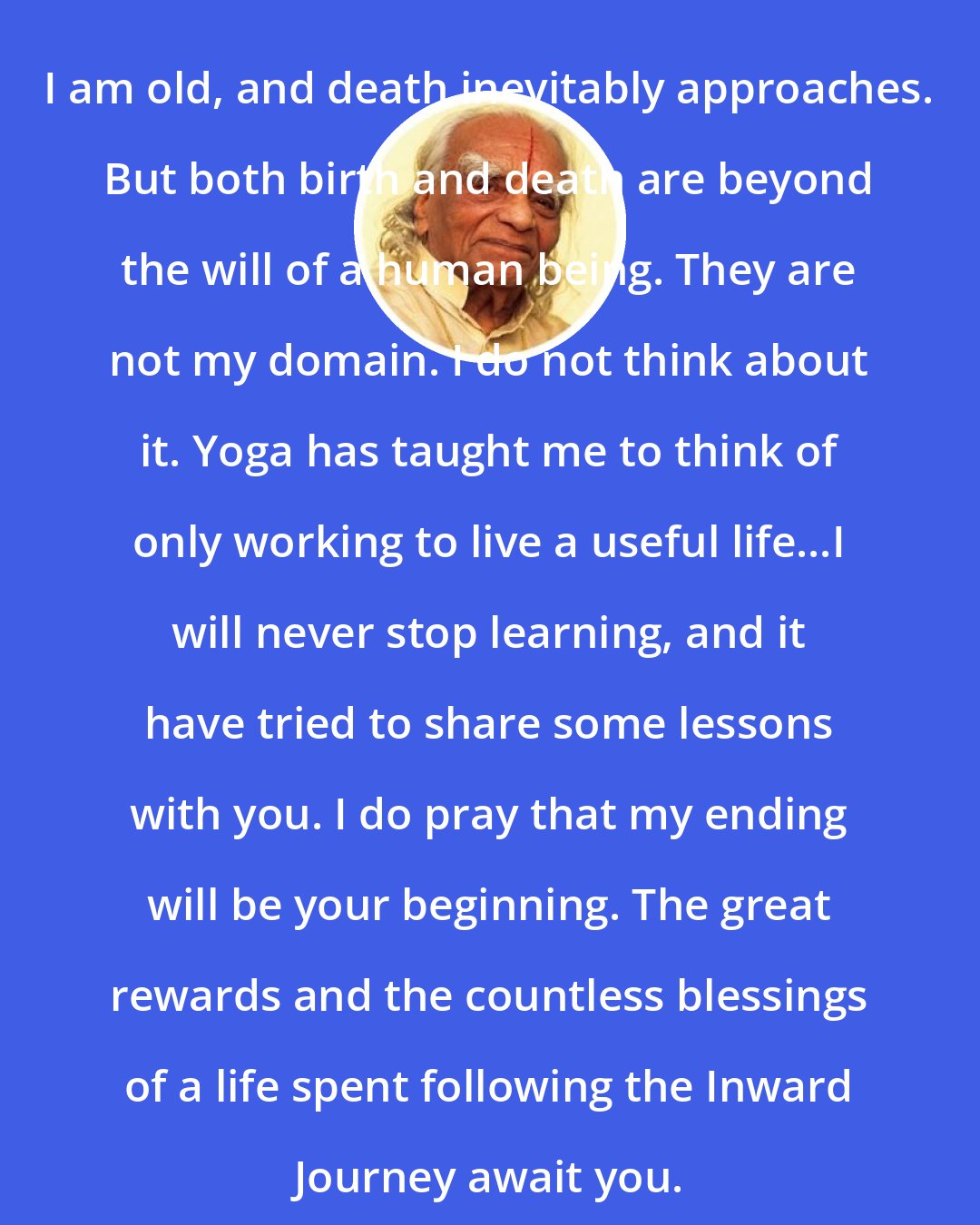 B.K.S. Iyengar: I am old, and death inevitably approaches. But both birth and death are beyond the will of a human being. They are not my domain. I do not think about it. Yoga has taught me to think of only working to live a useful life...I will never stop learning, and it have tried to share some lessons with you. I do pray that my ending will be your beginning. The great rewards and the countless blessings of a life spent following the Inward Journey await you.