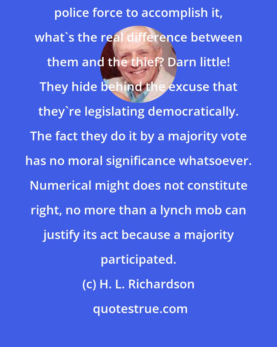 H. L. Richardson: When a legislature decides to steal some of our rights and plans to use police force to accomplish it, what's the real difference between them and the thief? Darn little! They hide behind the excuse that they're legislating democratically. The fact they do it by a majority vote has no moral significance whatsoever. Numerical might does not constitute right, no more than a lynch mob can justify its act because a majority participated.