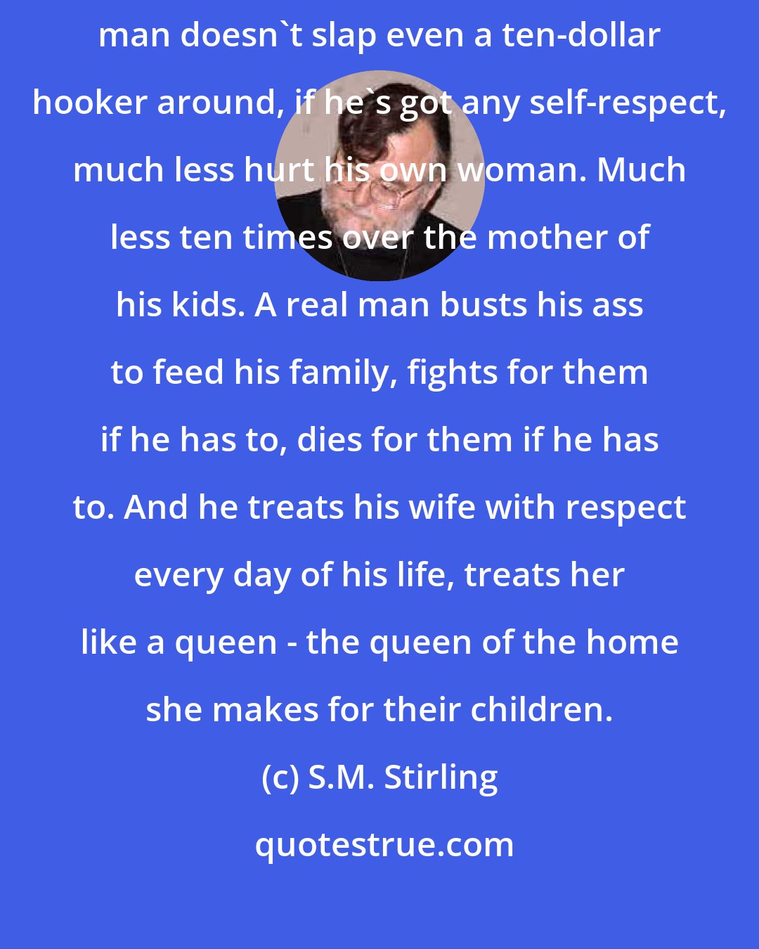 S.M. Stirling: Now let's move on to the subject of how a real man treats his wife. A real man doesn't slap even a ten-dollar hooker around, if he's got any self-respect, much less hurt his own woman. Much less ten times over the mother of his kids. A real man busts his ass to feed his family, fights for them if he has to, dies for them if he has to. And he treats his wife with respect every day of his life, treats her like a queen - the queen of the home she makes for their children.