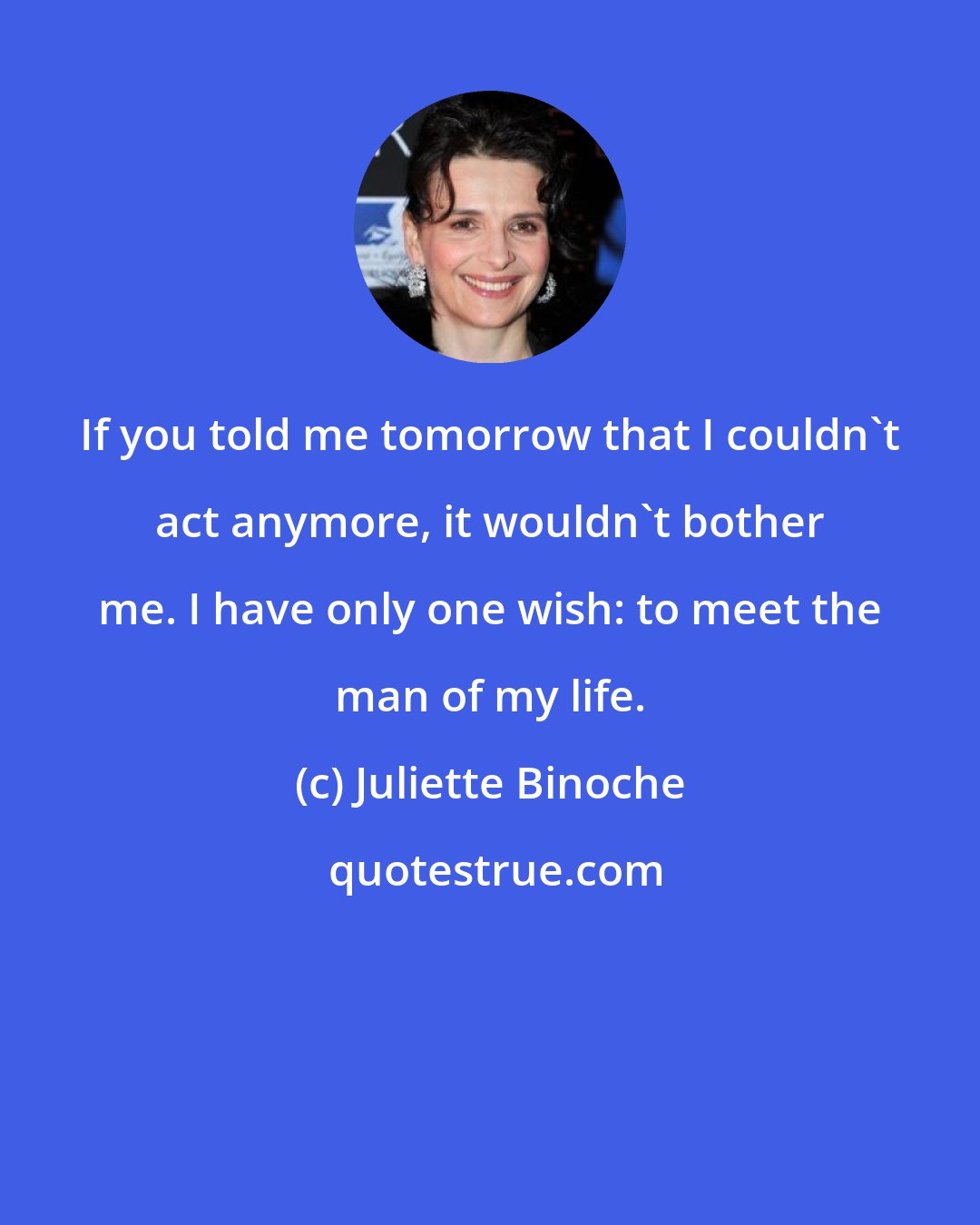 Juliette Binoche: If you told me tomorrow that I couldn't act anymore, it wouldn't bother me. I have only one wish: to meet the man of my life.