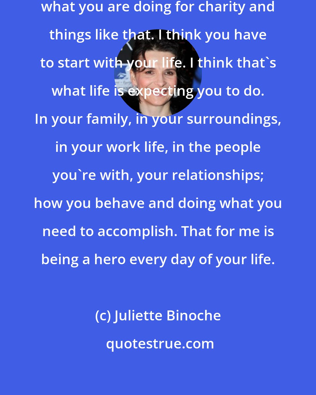 Juliette Binoche: You have to be very cautious about what you are doing for charity and things like that. I think you have to start with your life. I think that's what life is expecting you to do. In your family, in your surroundings, in your work life, in the people you're with, your relationships; how you behave and doing what you need to accomplish. That for me is being a hero every day of your life.