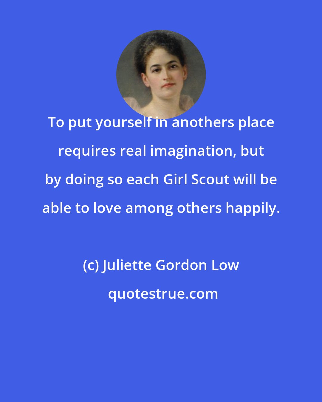 Juliette Gordon Low: To put yourself in anothers place requires real imagination, but by doing so each Girl Scout will be able to love among others happily.