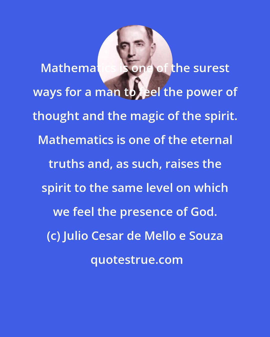 Julio Cesar de Mello e Souza: Mathematics is one of the surest ways for a man to feel the power of thought and the magic of the spirit. Mathematics is one of the eternal truths and, as such, raises the spirit to the same level on which we feel the presence of God.