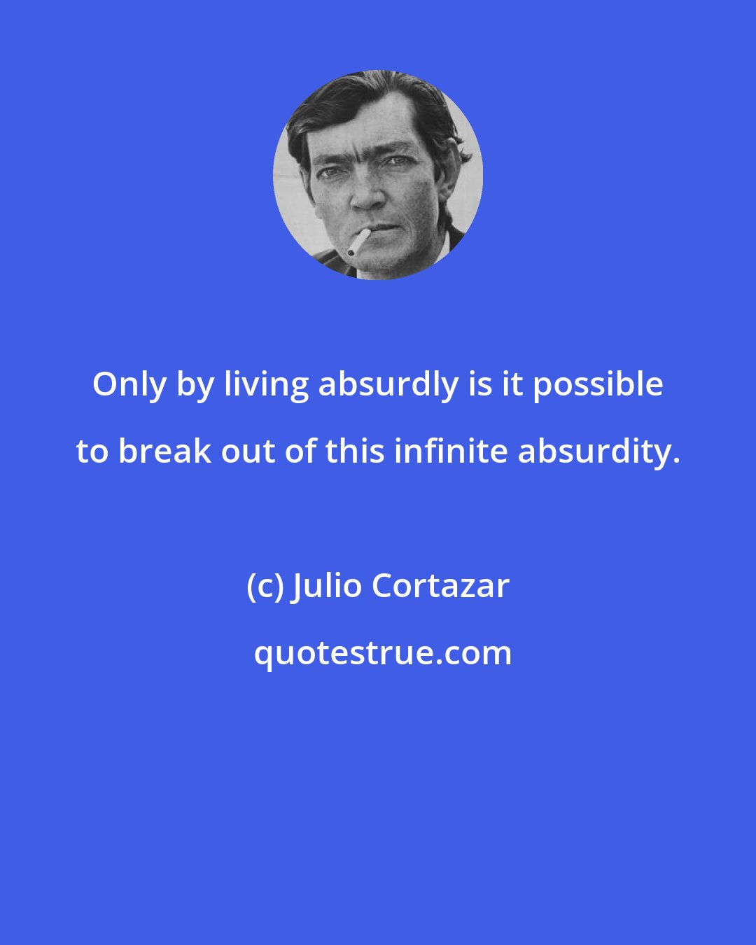 Julio Cortazar: Only by living absurdly is it possible to break out of this infinite absurdity.