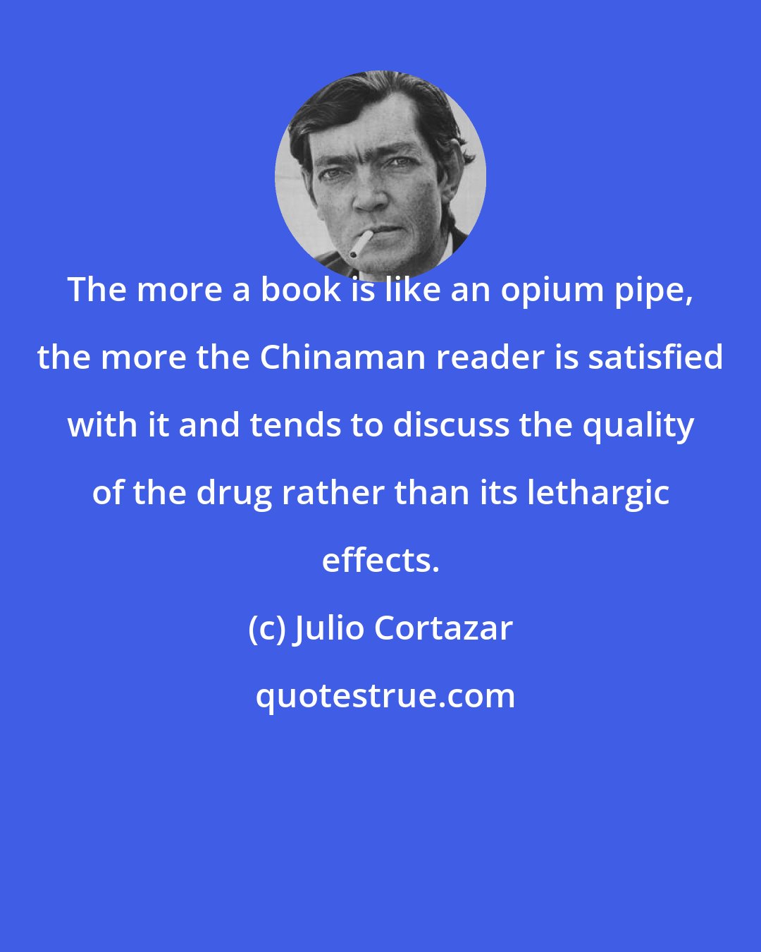 Julio Cortazar: The more a book is like an opium pipe, the more the Chinaman reader is satisfied with it and tends to discuss the quality of the drug rather than its lethargic effects.