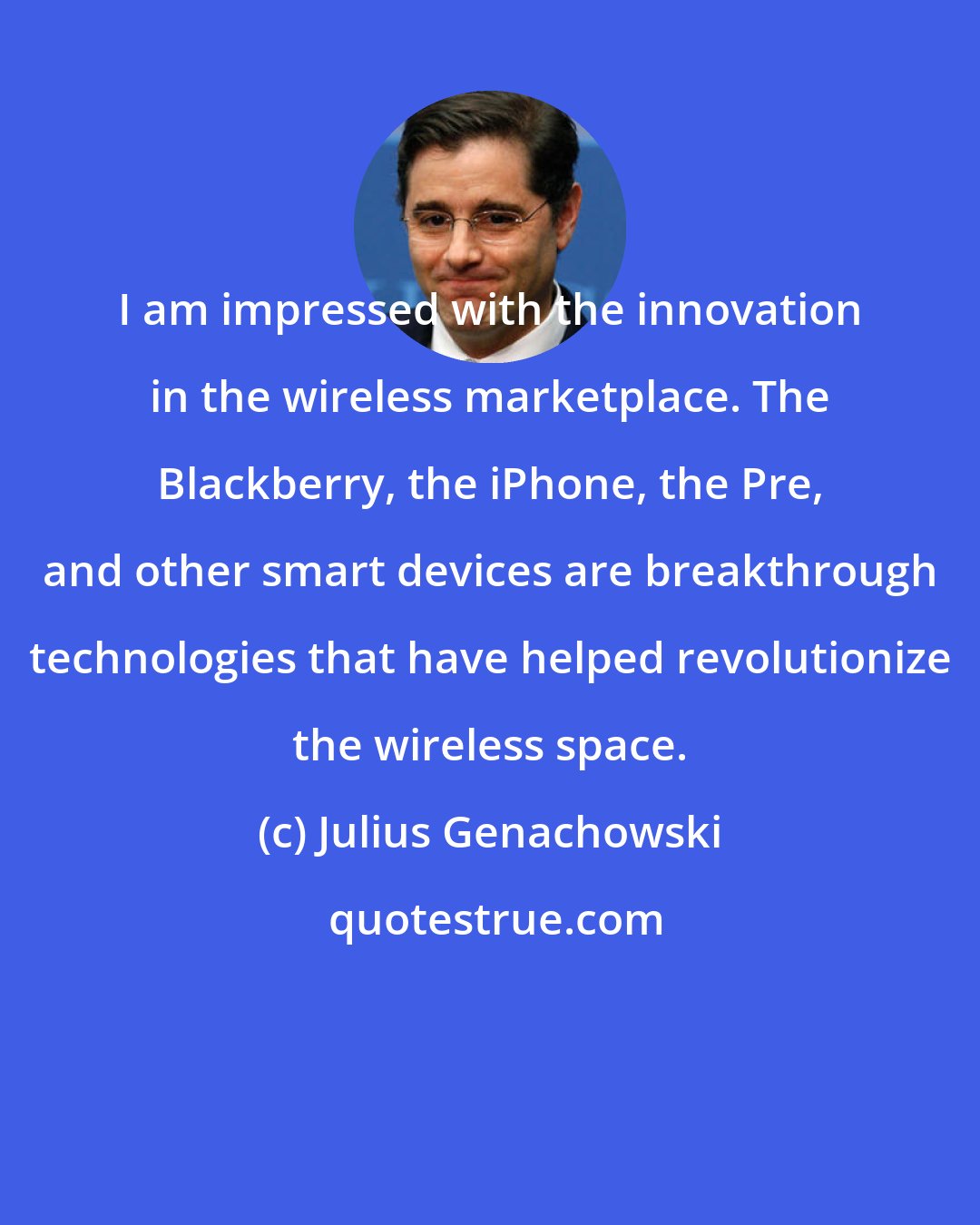 Julius Genachowski: I am impressed with the innovation in the wireless marketplace. The Blackberry, the iPhone, the Pre, and other smart devices are breakthrough technologies that have helped revolutionize the wireless space.