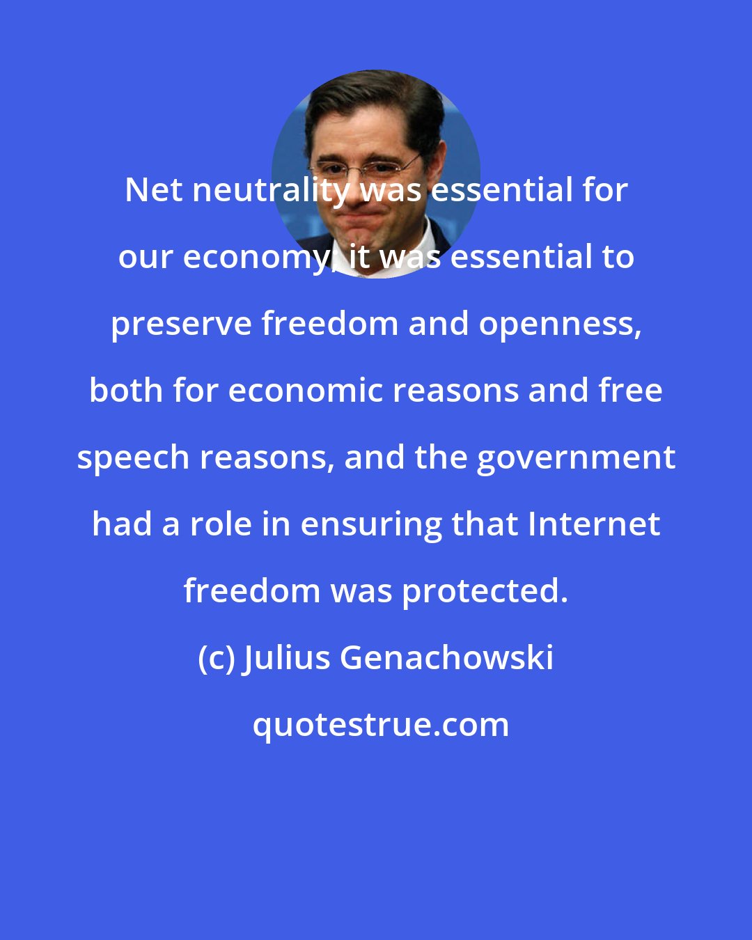Julius Genachowski: Net neutrality was essential for our economy; it was essential to preserve freedom and openness, both for economic reasons and free speech reasons, and the government had a role in ensuring that Internet freedom was protected.