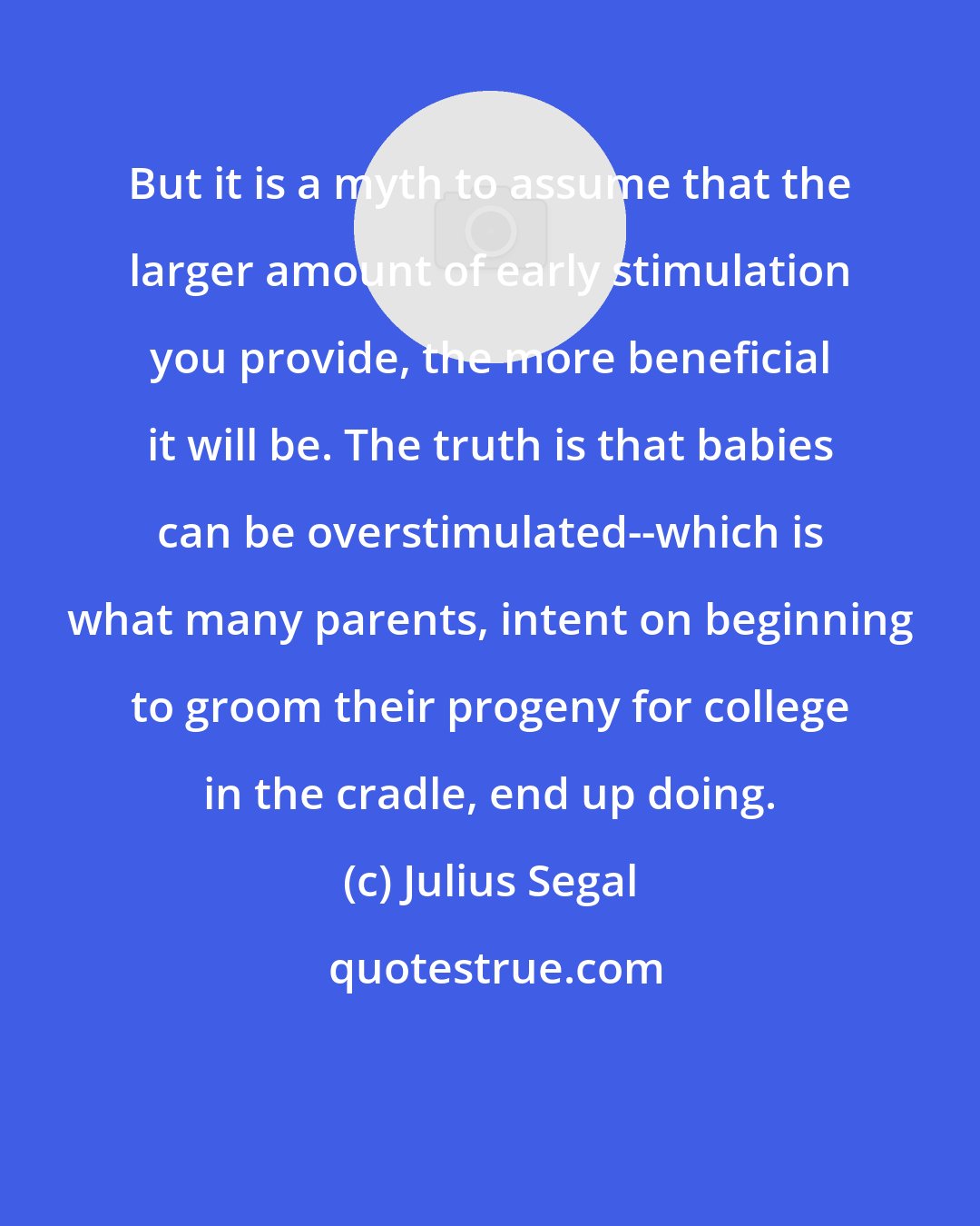 Julius Segal: But it is a myth to assume that the larger amount of early stimulation you provide, the more beneficial it will be. The truth is that babies can be overstimulated--which is what many parents, intent on beginning to groom their progeny for college in the cradle, end up doing.