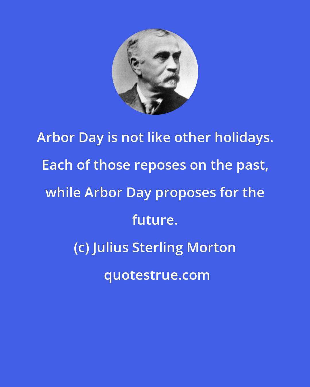 Julius Sterling Morton: Arbor Day is not like other holidays. Each of those reposes on the past, while Arbor Day proposes for the future.