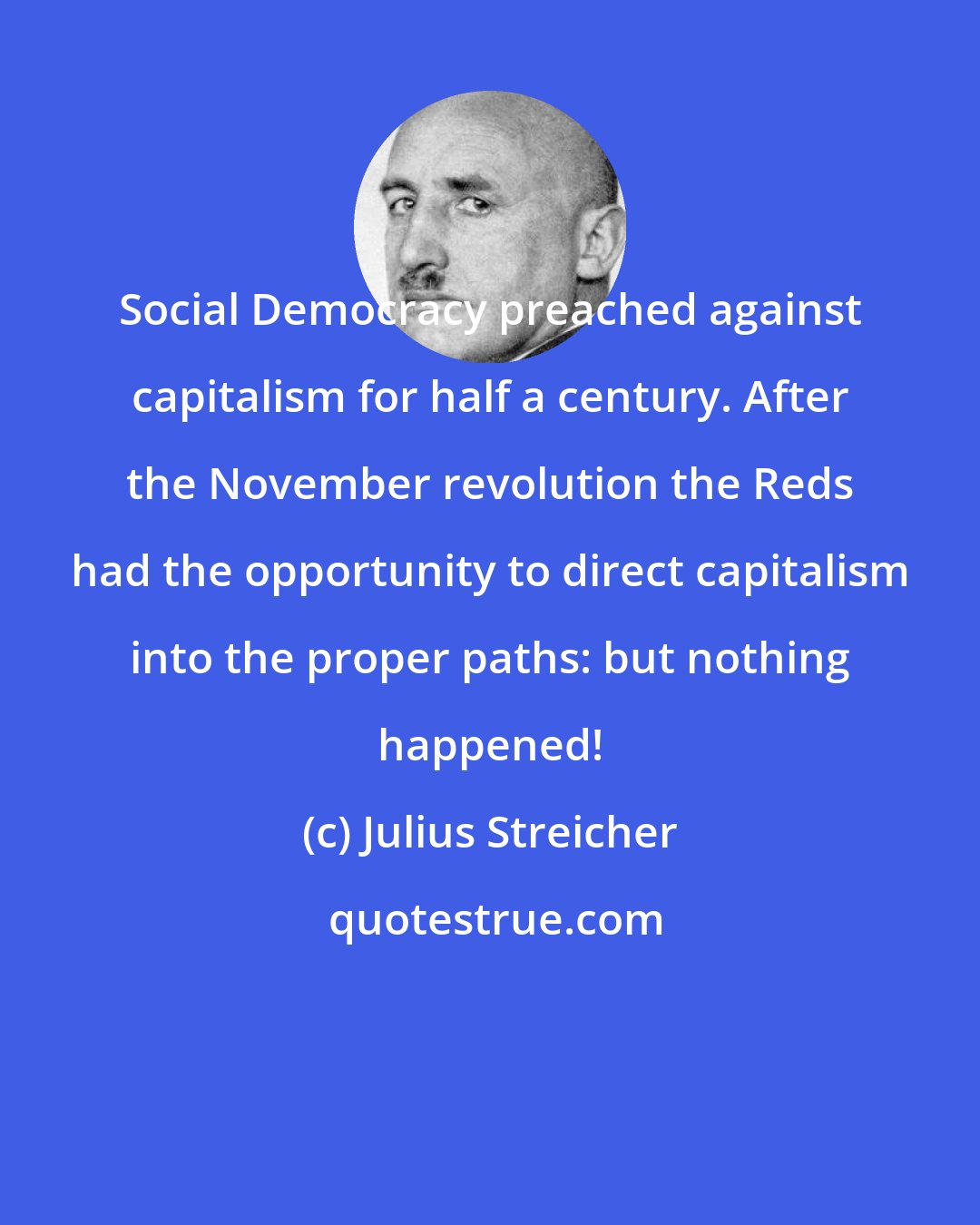Julius Streicher: Social Democracy preached against capitalism for half a century. After the November revolution the Reds had the opportunity to direct capitalism into the proper paths: but nothing happened!