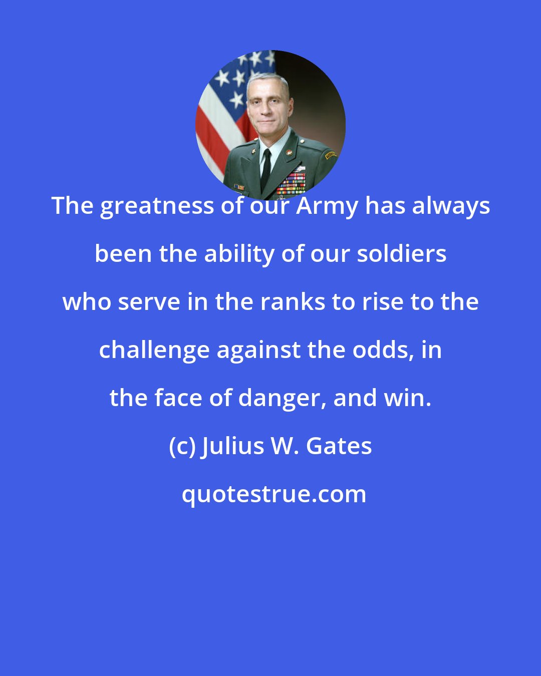 Julius W. Gates: The greatness of our Army has always been the ability of our soldiers who serve in the ranks to rise to the challenge against the odds, in the face of danger, and win.