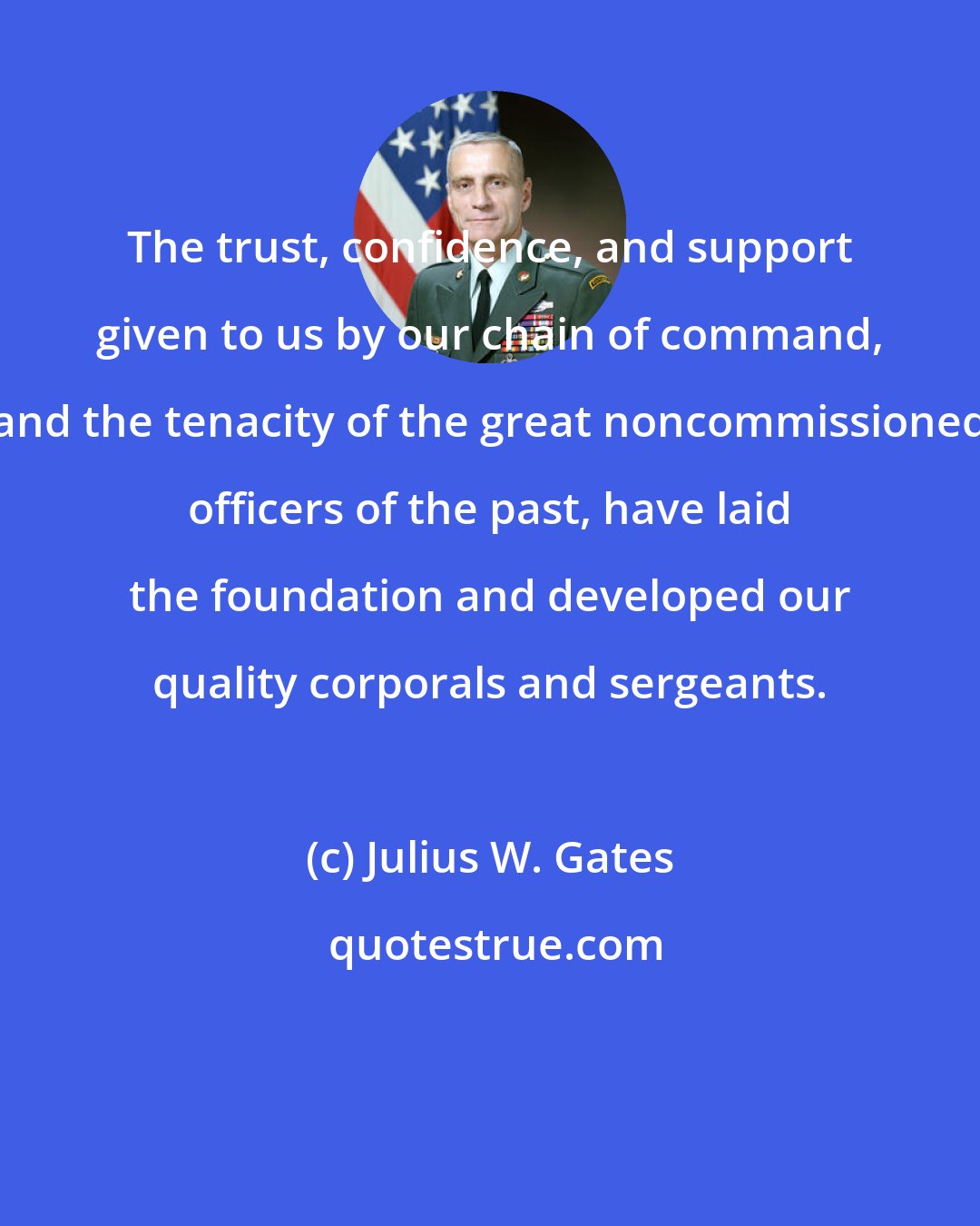 Julius W. Gates: The trust, confidence, and support given to us by our chain of command, and the tenacity of the great noncommissioned officers of the past, have laid the foundation and developed our quality corporals and sergeants.