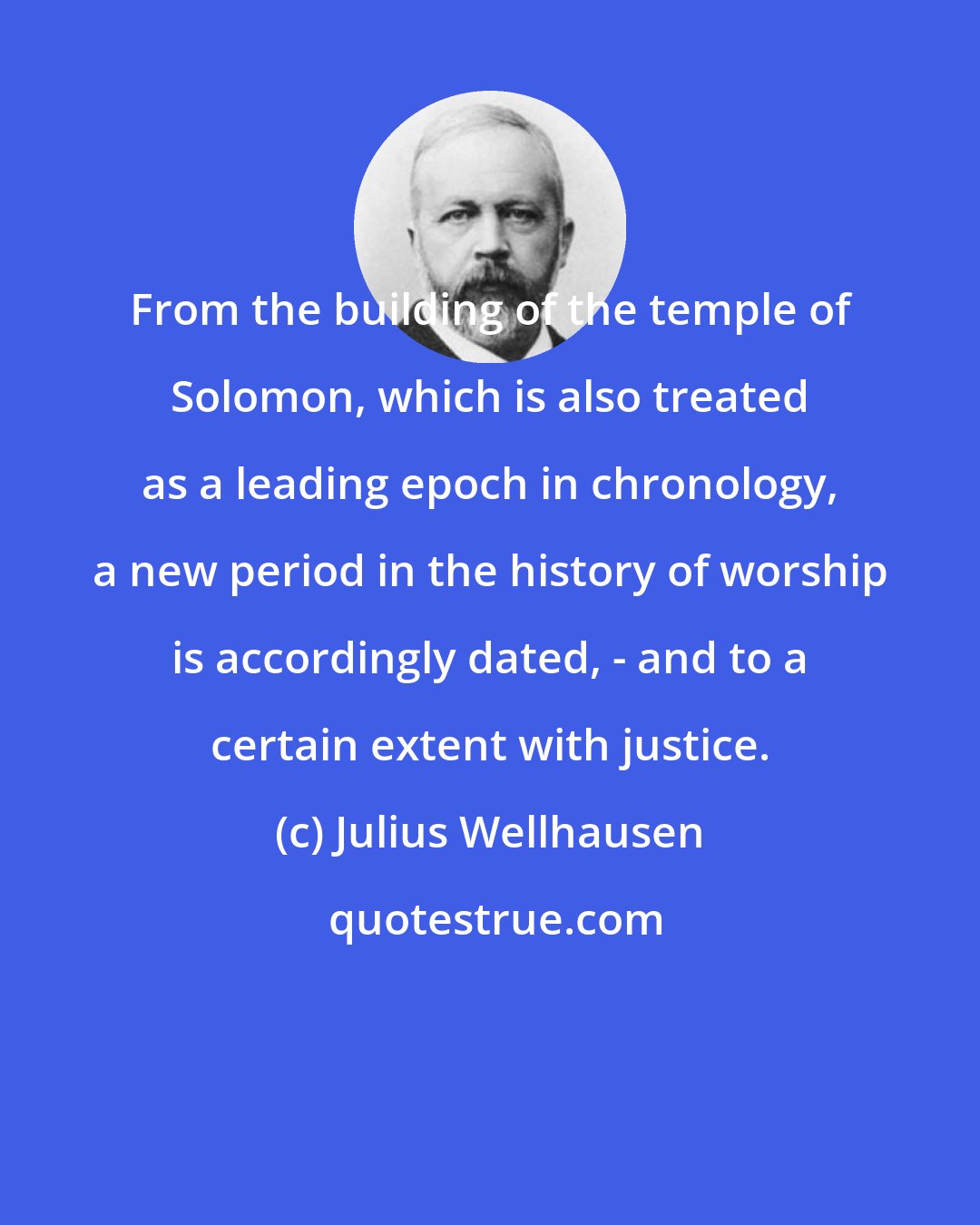Julius Wellhausen: From the building of the temple of Solomon, which is also treated as a leading epoch in chronology, a new period in the history of worship is accordingly dated, - and to a certain extent with justice.