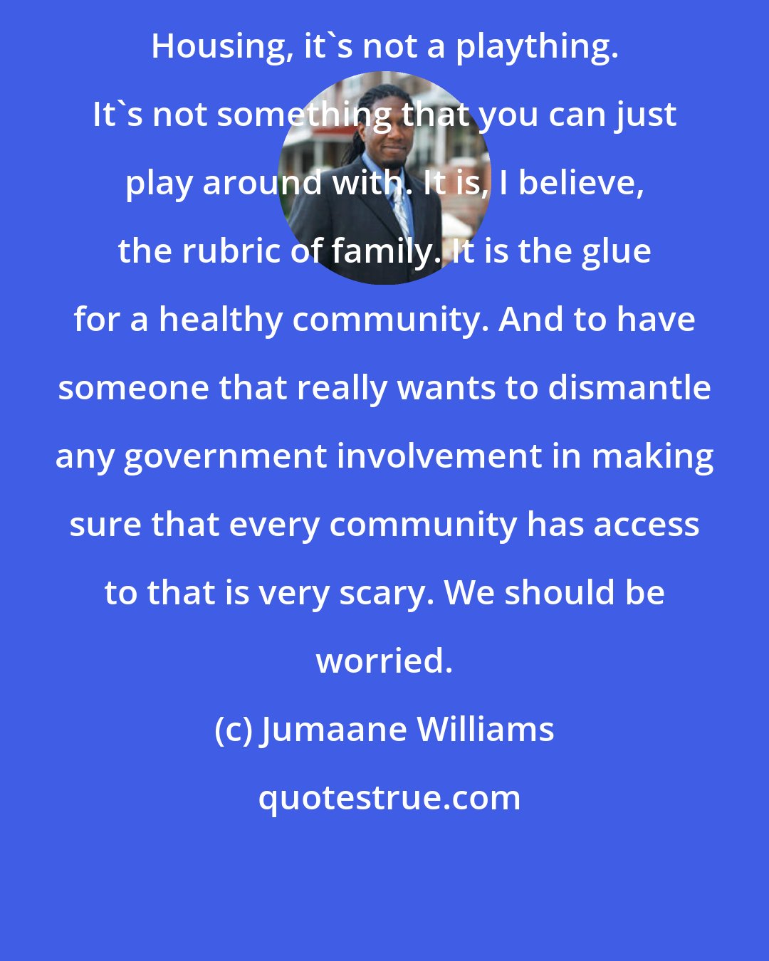 Jumaane Williams: Housing, it's not a plaything. It's not something that you can just play around with. It is, I believe, the rubric of family. It is the glue for a healthy community. And to have someone that really wants to dismantle any government involvement in making sure that every community has access to that is very scary. We should be worried.