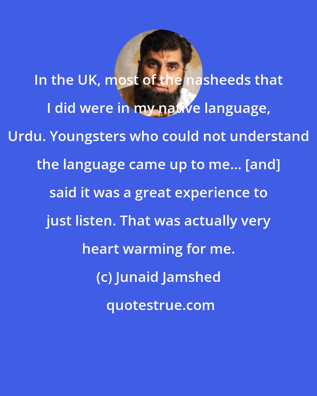 Junaid Jamshed: In the UK, most of the nasheeds that I did were in my native language, Urdu. Youngsters who could not understand the language came up to me... [and] said it was a great experience to just listen. That was actually very heart warming for me.
