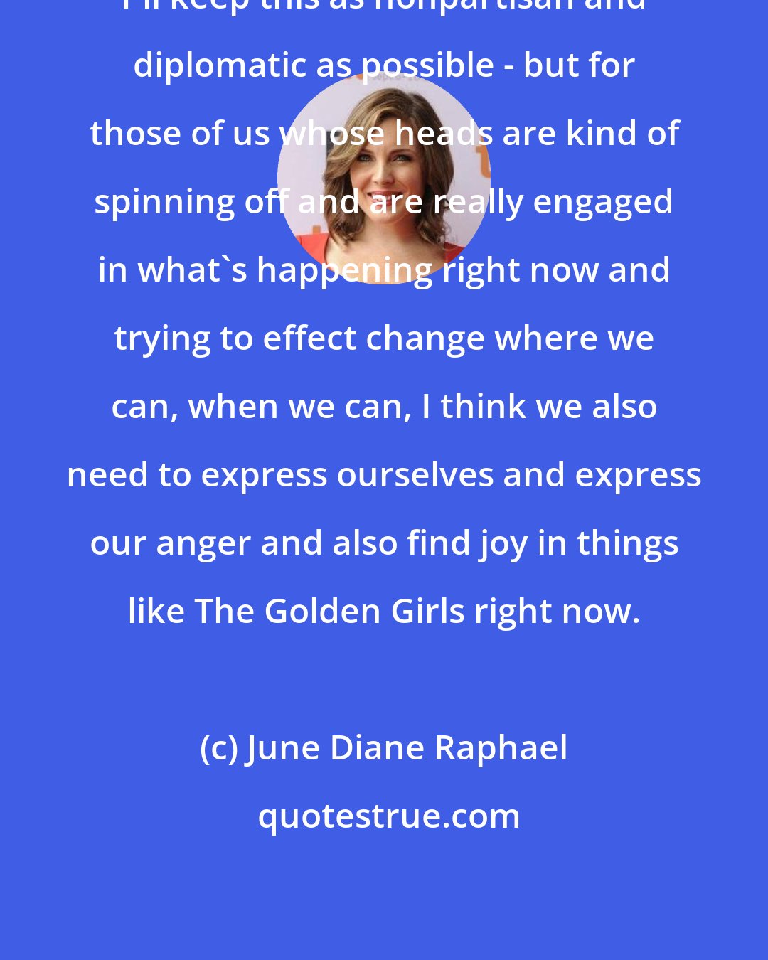 June Diane Raphael: I'll keep this as nonpartisan and diplomatic as possible - but for those of us whose heads are kind of spinning off and are really engaged in what's happening right now and trying to effect change where we can, when we can, I think we also need to express ourselves and express our anger and also find joy in things like The Golden Girls right now.