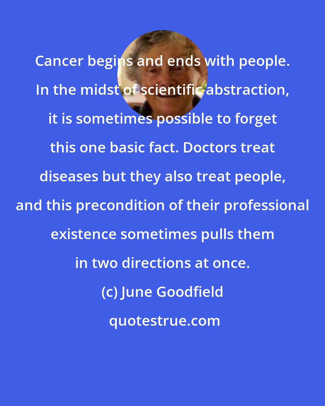 June Goodfield: Cancer begins and ends with people. In the midst of scientific abstraction, it is sometimes possible to forget this one basic fact. Doctors treat diseases but they also treat people, and this precondition of their professional existence sometimes pulls them in two directions at once.