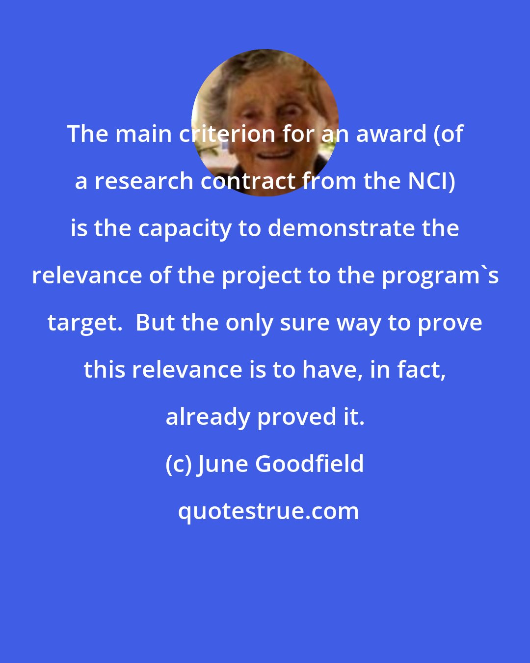 June Goodfield: The main criterion for an award (of a research contract from the NCI) is the capacity to demonstrate the relevance of the project to the program's target.  But the only sure way to prove this relevance is to have, in fact, already proved it.