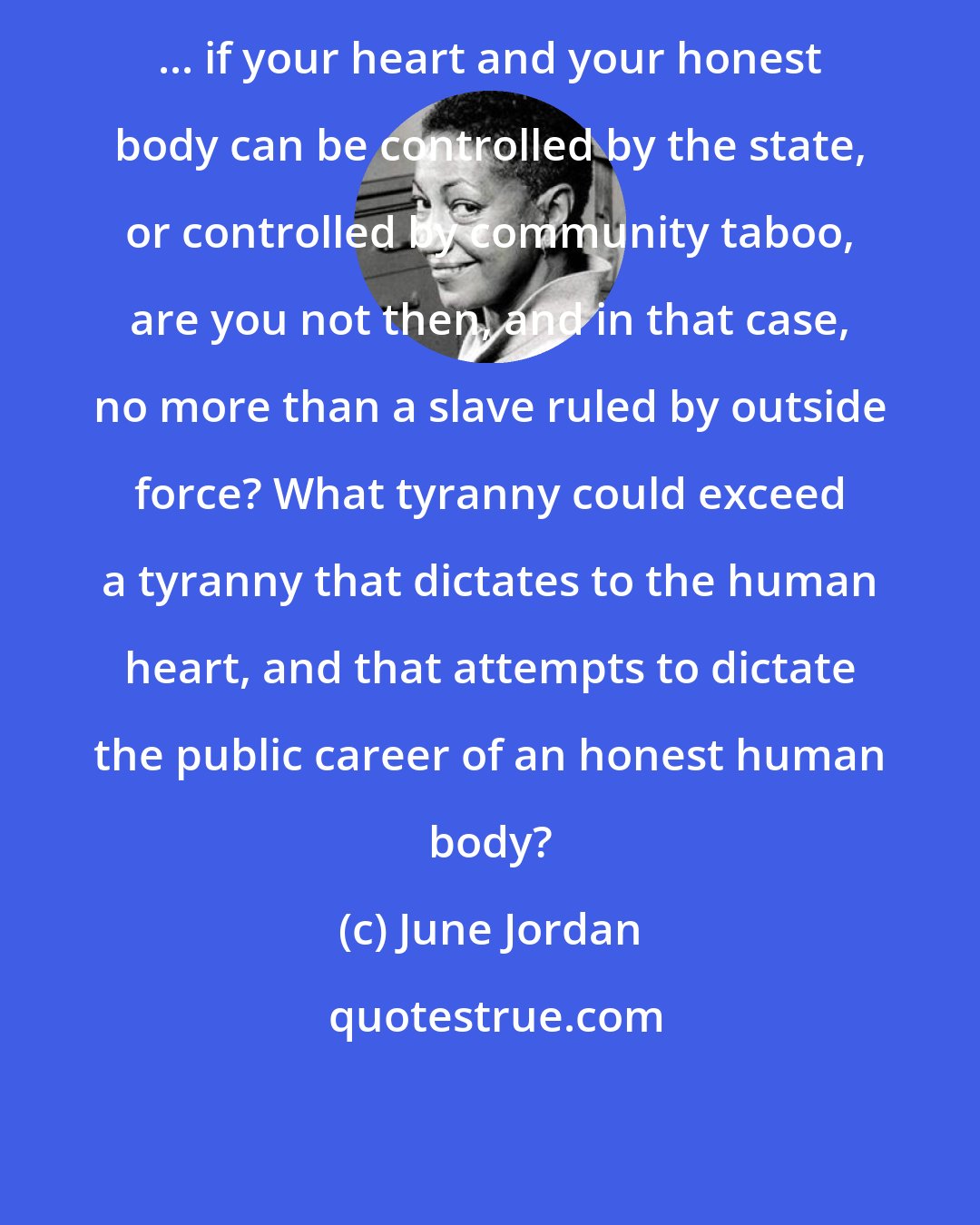 June Jordan: ... if your heart and your honest body can be controlled by the state, or controlled by community taboo, are you not then, and in that case, no more than a slave ruled by outside force? What tyranny could exceed a tyranny that dictates to the human heart, and that attempts to dictate the public career of an honest human body?