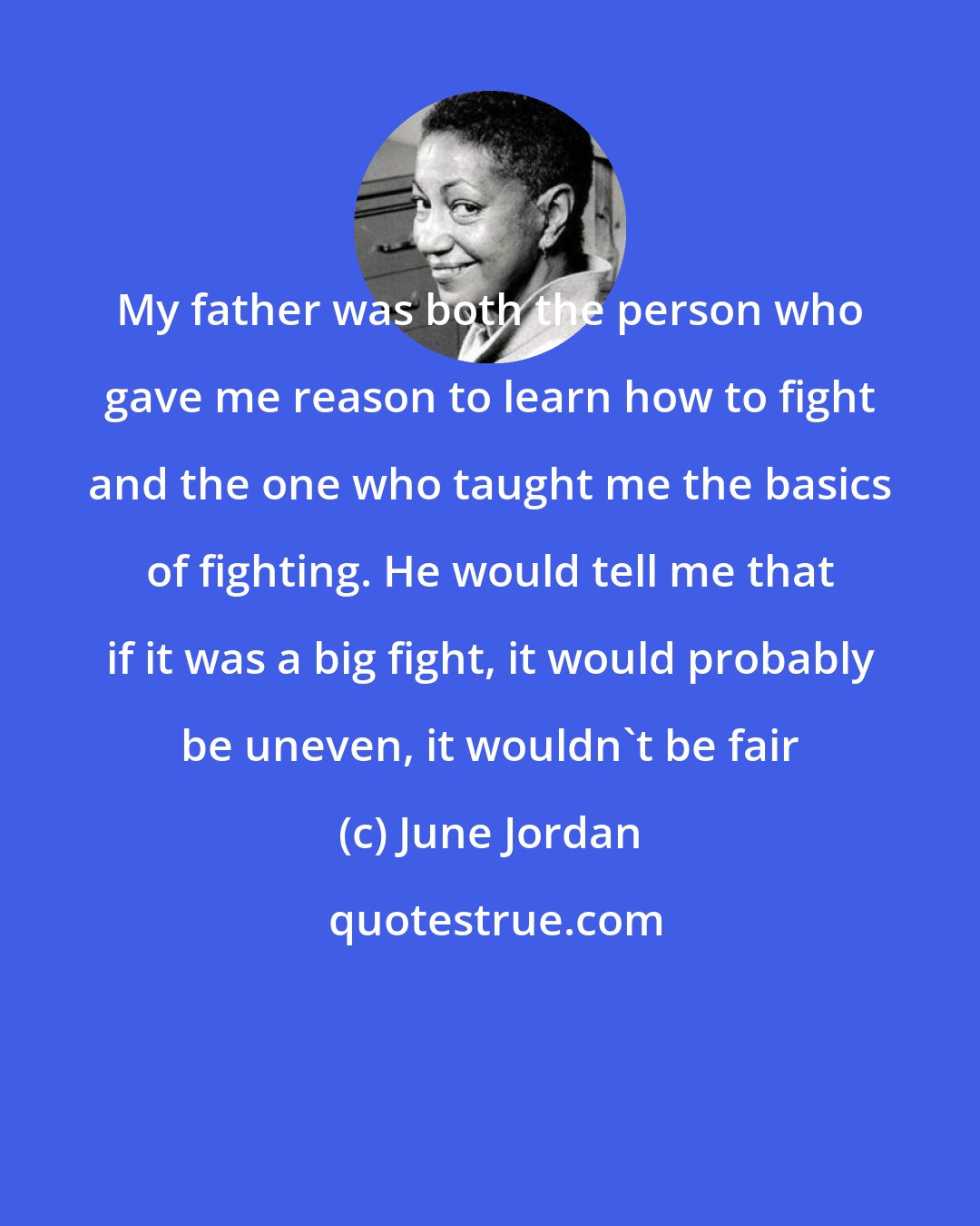 June Jordan: My father was both the person who gave me reason to learn how to fight and the one who taught me the basics of fighting. He would tell me that if it was a big fight, it would probably be uneven, it wouldn't be fair