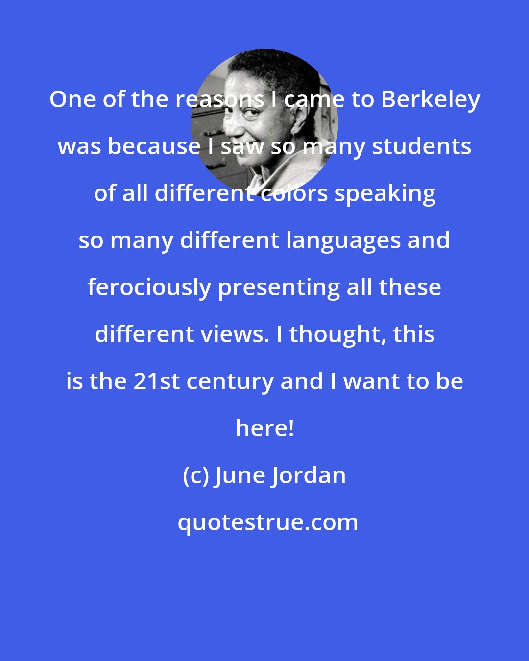June Jordan: One of the reasons I came to Berkeley was because I saw so many students of all different colors speaking so many different languages and ferociously presenting all these different views. I thought, this is the 21st century and I want to be here!