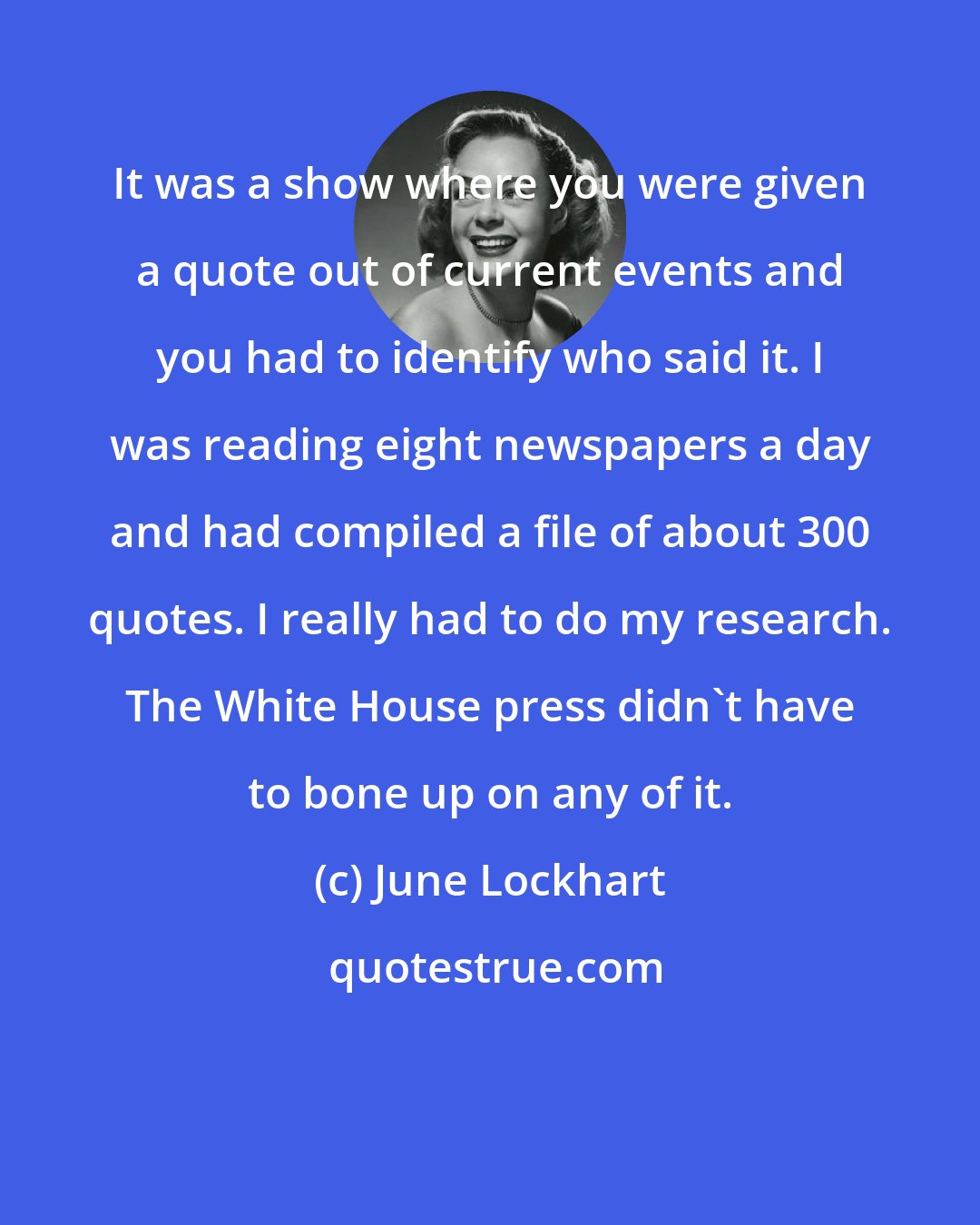 June Lockhart: It was a show where you were given a quote out of current events and you had to identify who said it. I was reading eight newspapers a day and had compiled a file of about 300 quotes. I really had to do my research. The White House press didn't have to bone up on any of it.