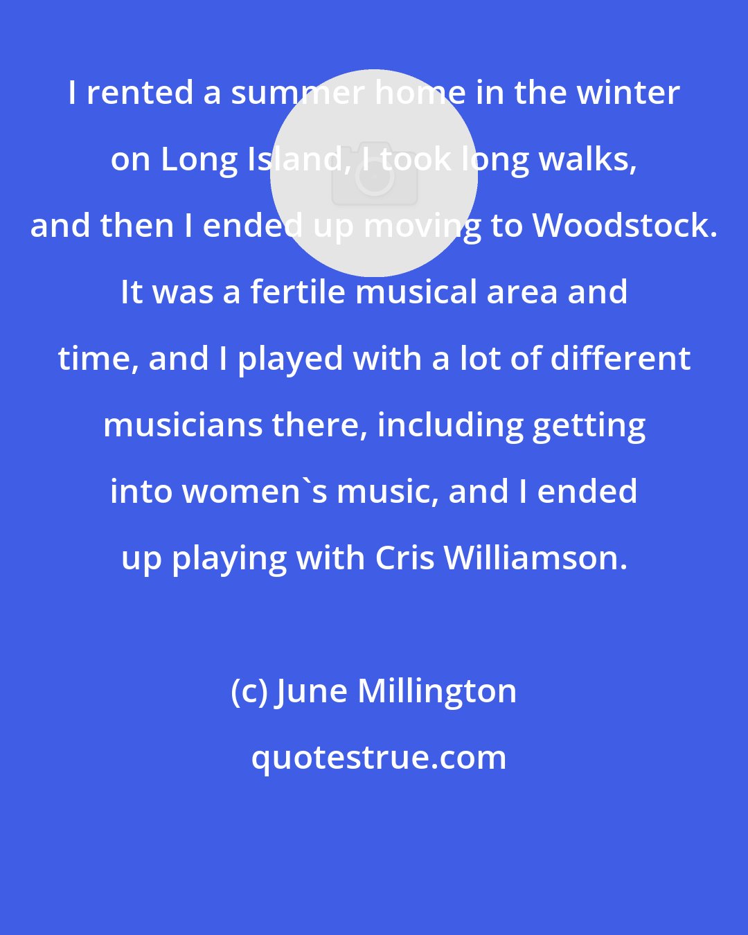 June Millington: I rented a summer home in the winter on Long Island, I took long walks, and then I ended up moving to Woodstock. It was a fertile musical area and time, and I played with a lot of different musicians there, including getting into women's music, and I ended up playing with Cris Williamson.