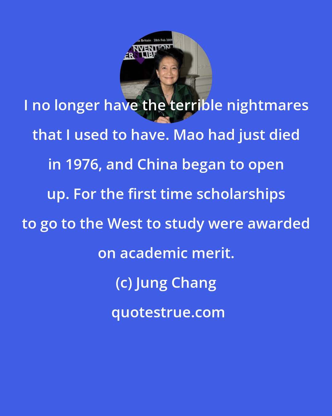 Jung Chang: I no longer have the terrible nightmares that I used to have. Mao had just died in 1976, and China began to open up. For the first time scholarships to go to the West to study were awarded on academic merit.