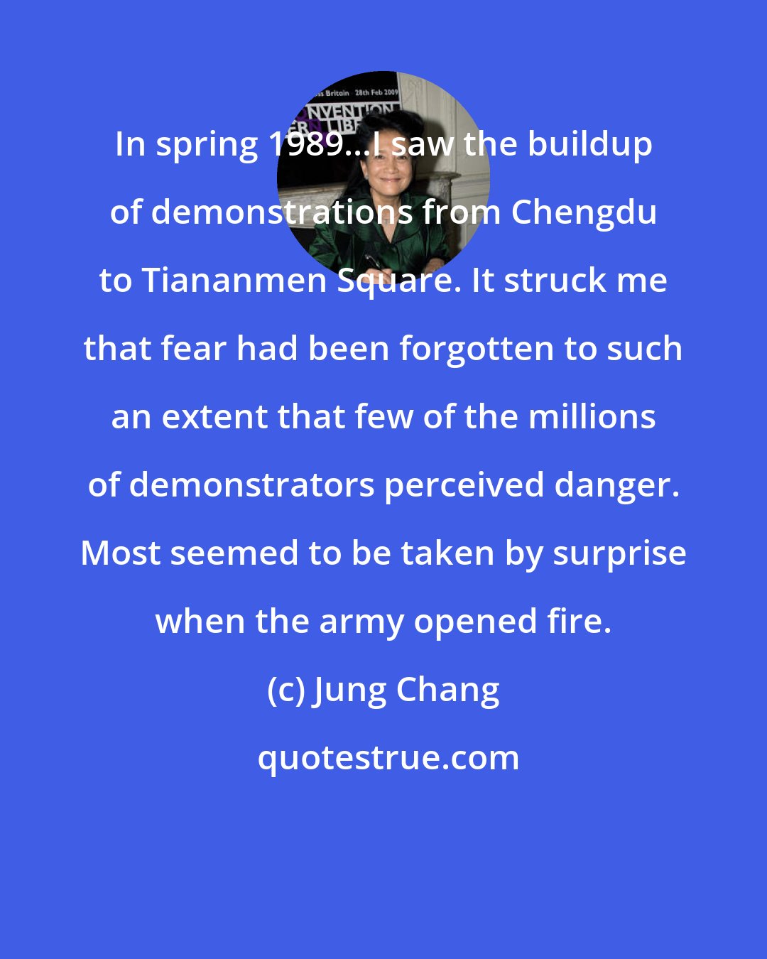 Jung Chang: In spring 1989...I saw the buildup of demonstrations from Chengdu to Tiananmen Square. It struck me that fear had been forgotten to such an extent that few of the millions of demonstrators perceived danger. Most seemed to be taken by surprise when the army opened fire.