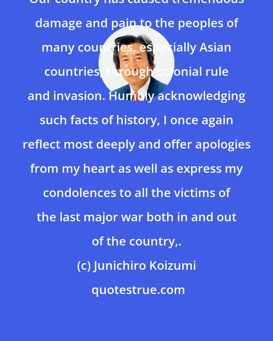 Junichiro Koizumi: Our country has caused tremendous damage and pain to the peoples of many countries, especially Asian countries, through colonial rule and invasion. Humbly acknowledging such facts of history, I once again reflect most deeply and offer apologies from my heart as well as express my condolences to all the victims of the last major war both in and out of the country,.