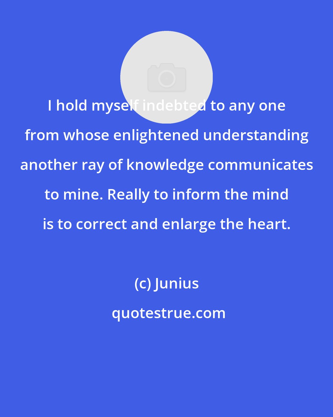 Junius: I hold myself indebted to any one from whose enlightened understanding another ray of knowledge communicates to mine. Really to inform the mind is to correct and enlarge the heart.
