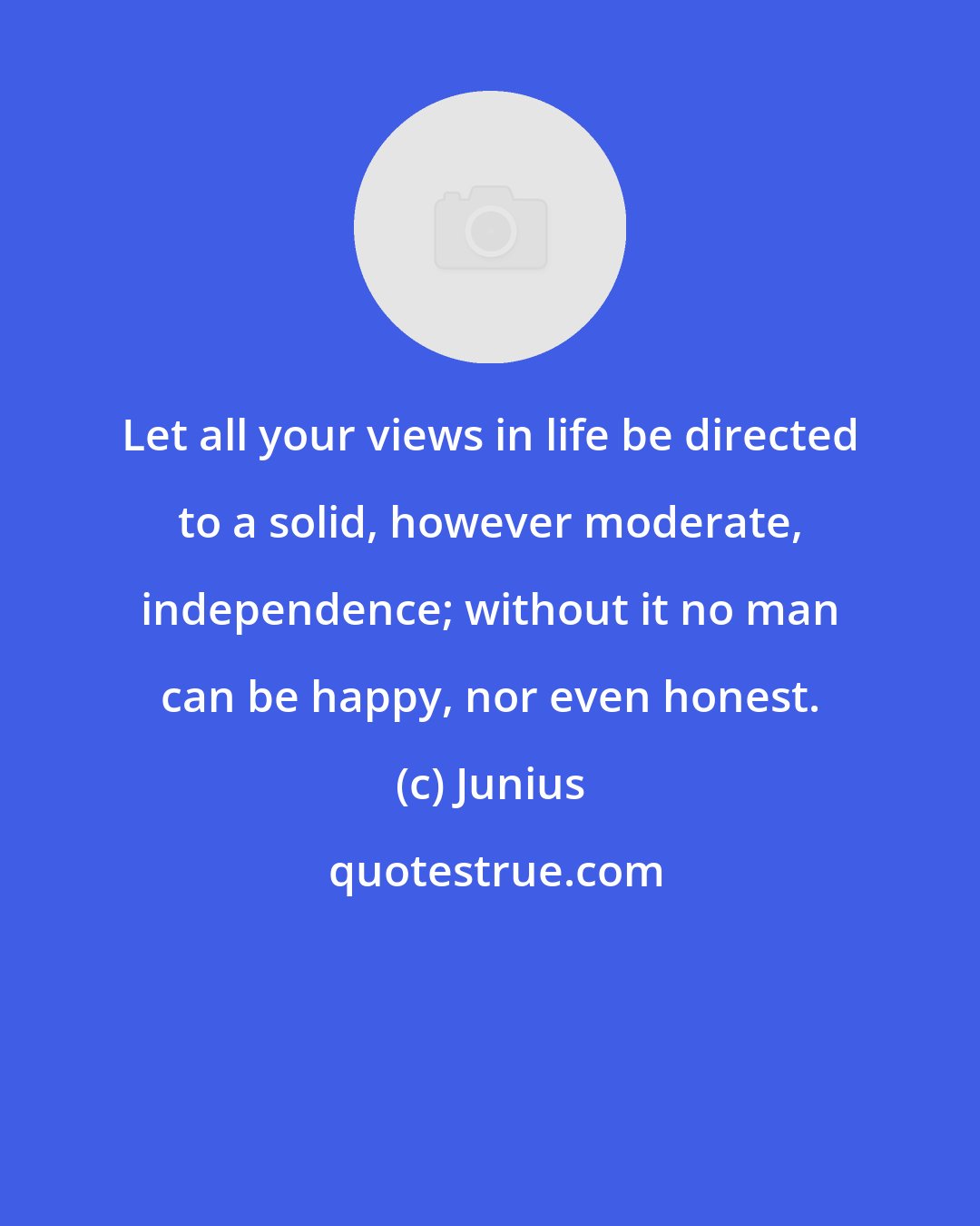 Junius: Let all your views in life be directed to a solid, however moderate, independence; without it no man can be happy, nor even honest.