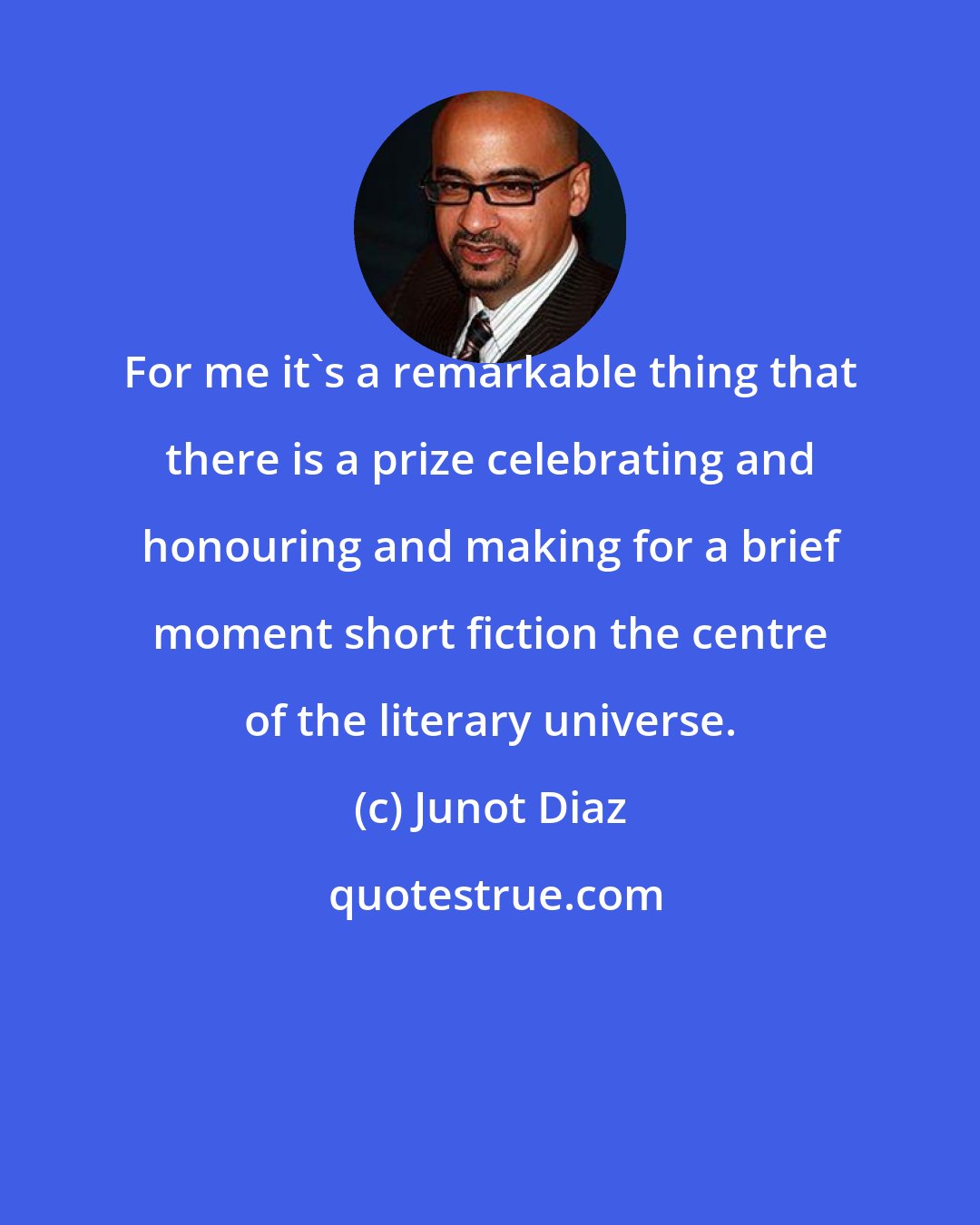 Junot Diaz: For me it's a remarkable thing that there is a prize celebrating and honouring and making for a brief moment short fiction the centre of the literary universe.