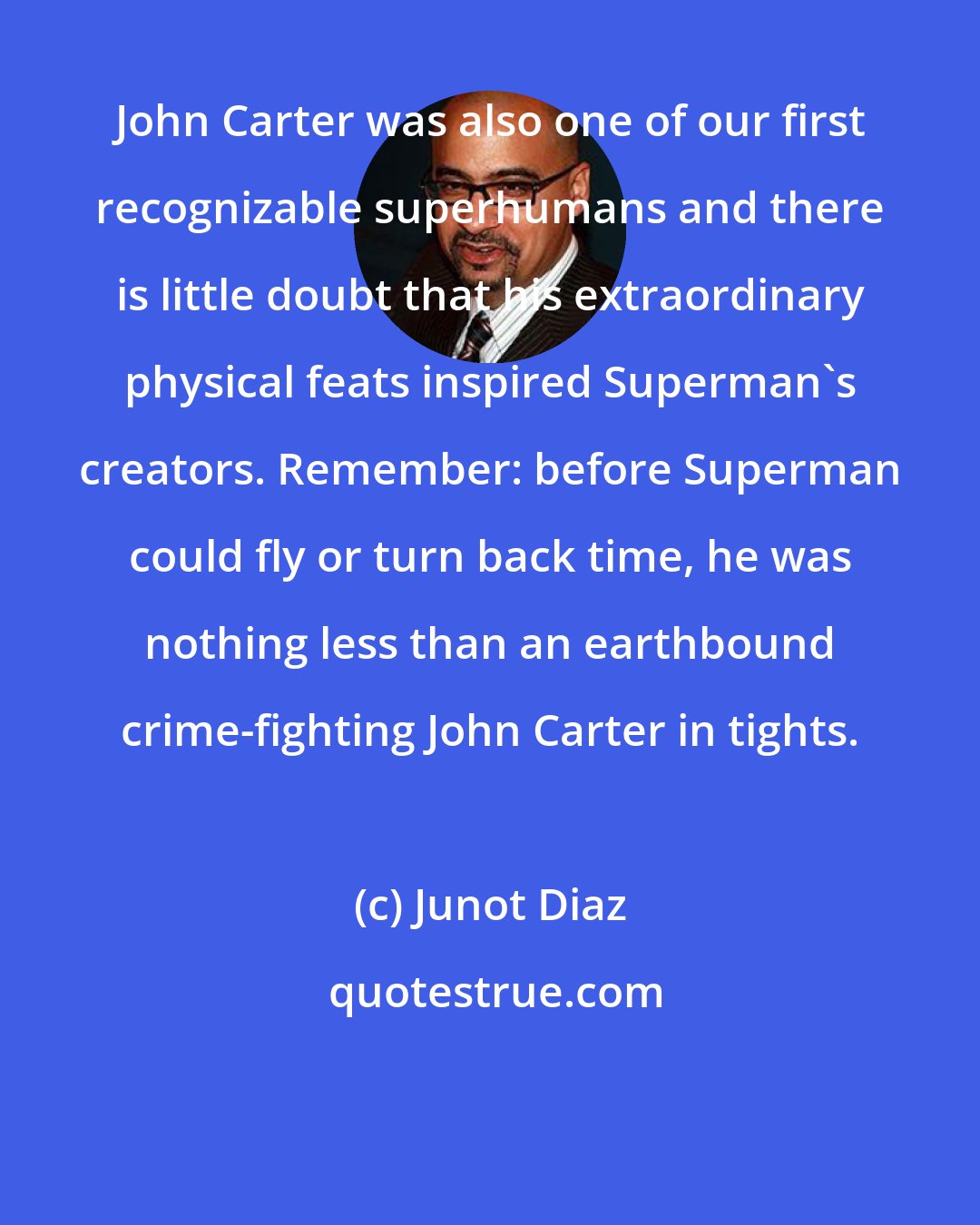 Junot Diaz: John Carter was also one of our first recognizable superhumans and there is little doubt that his extraordinary physical feats inspired Superman's creators. Remember: before Superman could fly or turn back time, he was nothing less than an earthbound crime-fighting John Carter in tights.