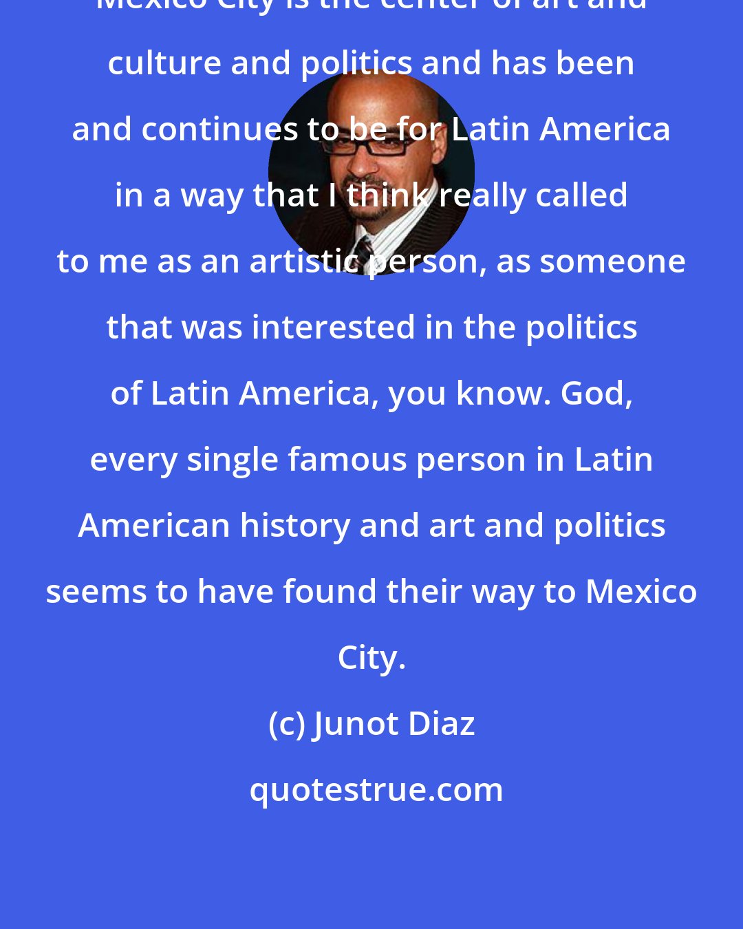 Junot Diaz: Mexico City is the center of art and culture and politics and has been and continues to be for Latin America in a way that I think really called to me as an artistic person, as someone that was interested in the politics of Latin America, you know. God, every single famous person in Latin American history and art and politics seems to have found their way to Mexico City.