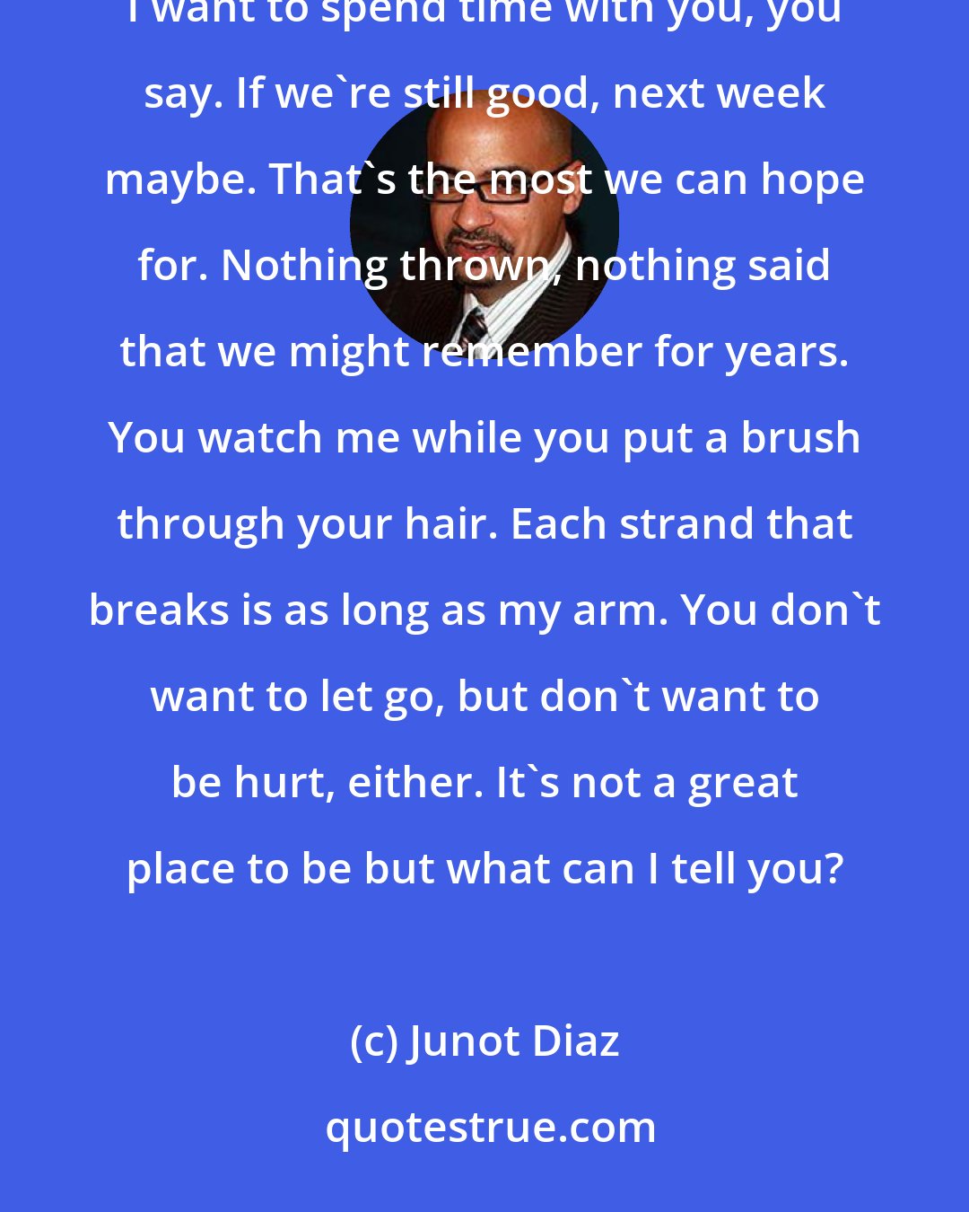 Junot Diaz: We're on speaking terms today. I say, Maybe we should hang out with the boys, and you shake your head. I want to spend time with you, you say. If we're still good, next week maybe. That's the most we can hope for. Nothing thrown, nothing said that we might remember for years. You watch me while you put a brush through your hair. Each strand that breaks is as long as my arm. You don't want to let go, but don't want to be hurt, either. It's not a great place to be but what can I tell you?