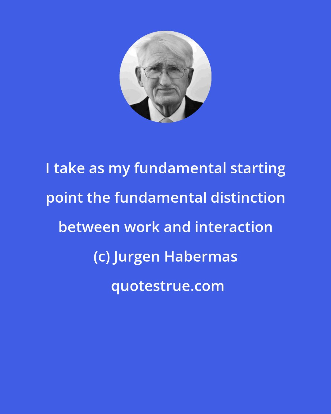 Jurgen Habermas: I take as my fundamental starting point the fundamental distinction between work and interaction