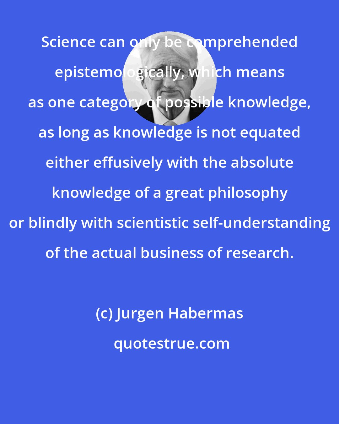 Jurgen Habermas: Science can only be comprehended epistemologically, which means as one category of possible knowledge, as long as knowledge is not equated either effusively with the absolute knowledge of a great philosophy or blindly with scientistic self-understanding of the actual business of research.