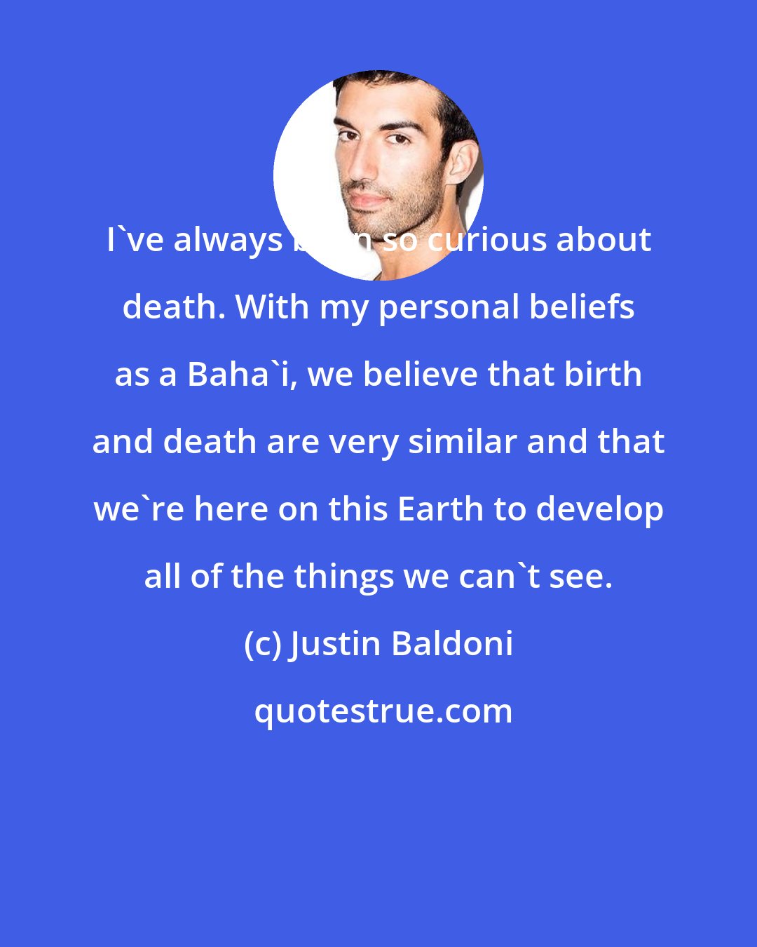 Justin Baldoni: I've always been so curious about death. With my personal beliefs as a Baha'i, we believe that birth and death are very similar and that we're here on this Earth to develop all of the things we can't see.
