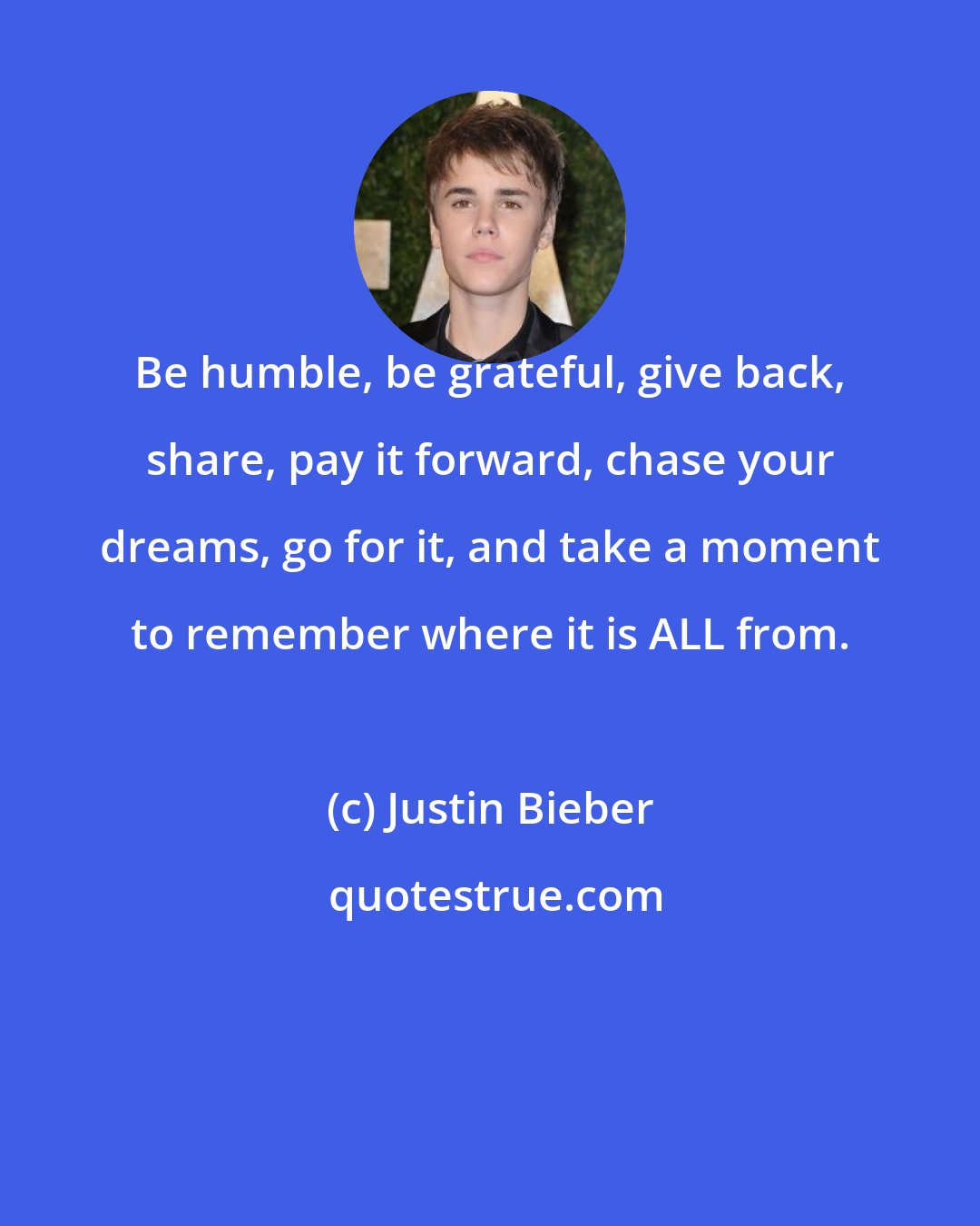 Justin Bieber: Be humble, be grateful, give back, share, pay it forward, chase your dreams, go for it, and take a moment to remember where it is ALL from.