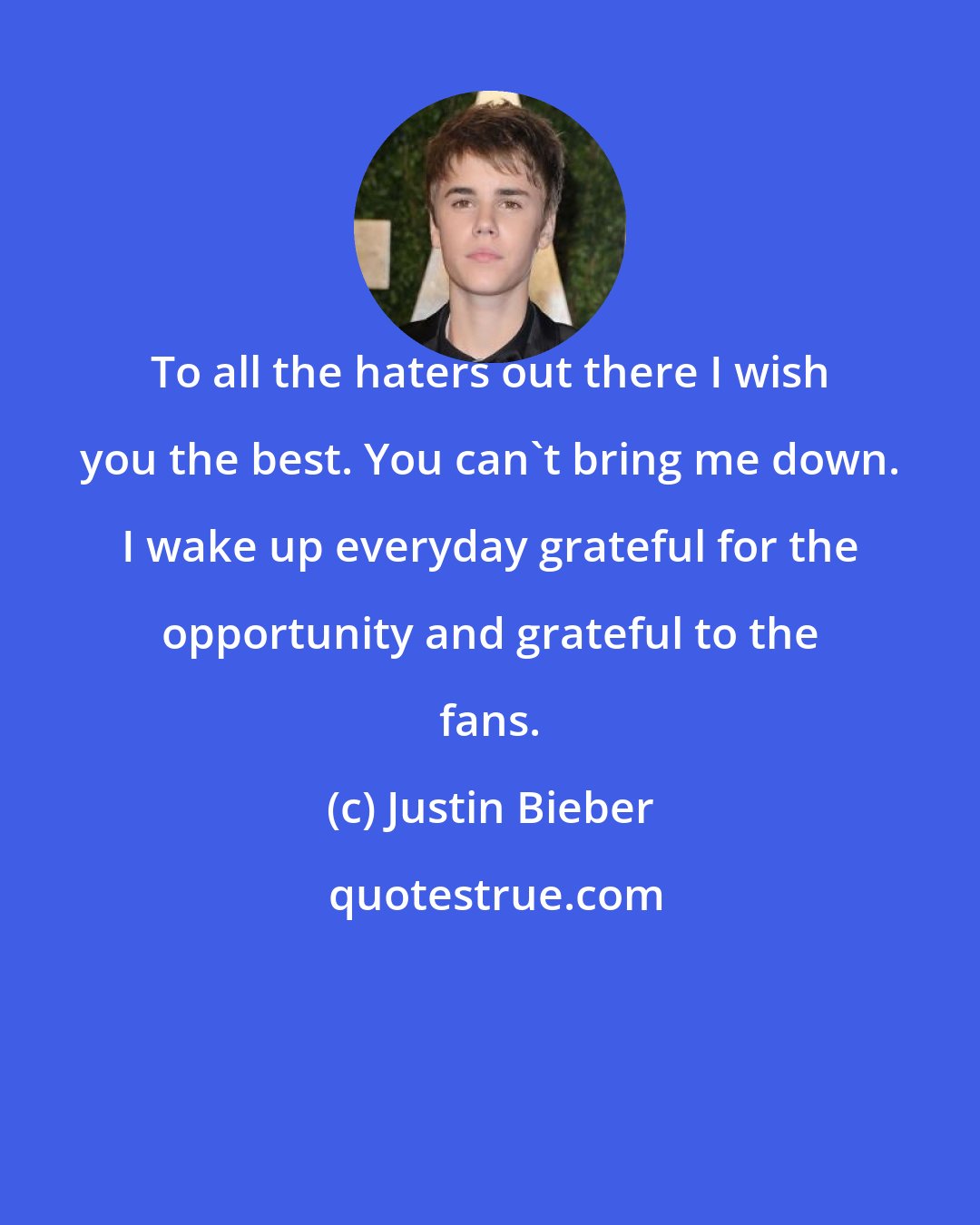 Justin Bieber: To all the haters out there I wish you the best. You can't bring me down. I wake up everyday grateful for the opportunity and grateful to the fans.