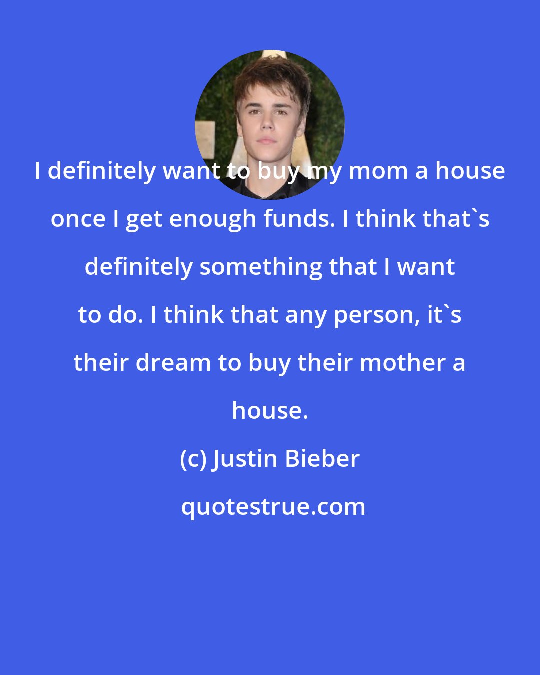 Justin Bieber: I definitely want to buy my mom a house once I get enough funds. I think that's definitely something that I want to do. I think that any person, it's their dream to buy their mother a house.