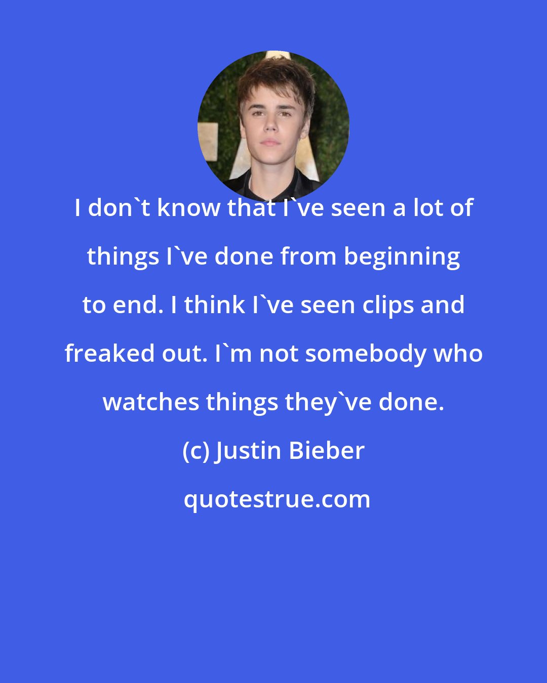 Justin Bieber: I don't know that I've seen a lot of things I've done from beginning to end. I think I've seen clips and freaked out. I'm not somebody who watches things they've done.