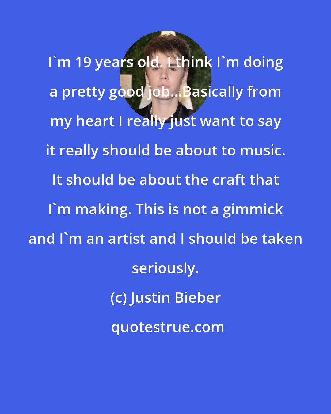 Justin Bieber: I'm 19 years old. I think I'm doing a pretty good job...Basically from my heart I really just want to say it really should be about to music. It should be about the craft that I'm making. This is not a gimmick and I'm an artist and I should be taken seriously.