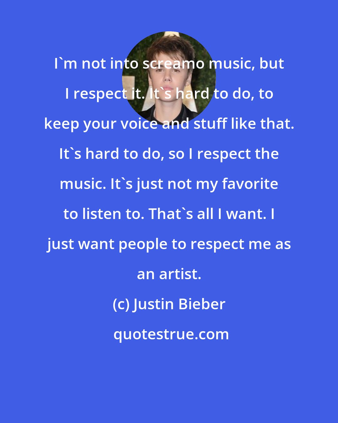 Justin Bieber: I'm not into screamo music, but I respect it. It's hard to do, to keep your voice and stuff like that. It's hard to do, so I respect the music. It's just not my favorite to listen to. That's all I want. I just want people to respect me as an artist.