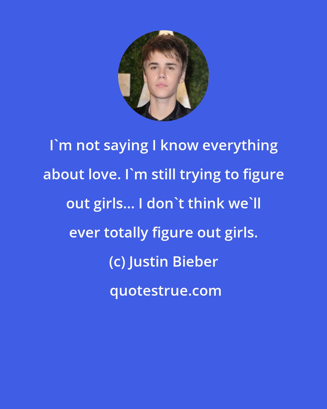 Justin Bieber: I'm not saying I know everything about love. I'm still trying to figure out girls... I don't think we'll ever totally figure out girls.